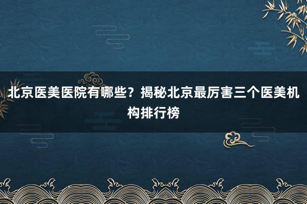 北京医美医院有哪些？揭秘北京最厉害三个医美机构排行榜