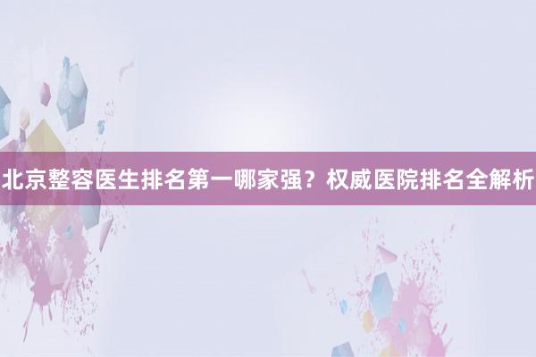 北京整容医生排名第一哪家强？权威医院排名全解析