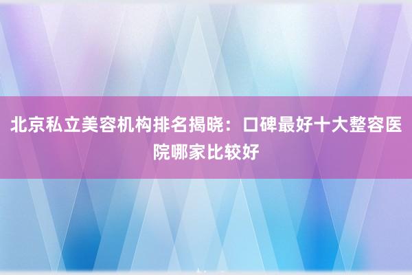 北京私立美容机构排名揭晓：口碑最好十大整容医院哪家比较好