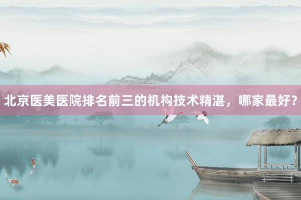 北京医美医院排名前三的机构技术精湛，哪家最好？