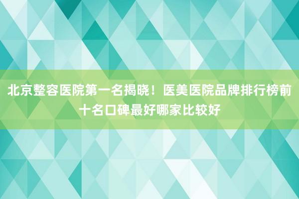 北京整容医院第一名揭晓！医美医院品牌排行榜前十名口碑最好哪家比较好