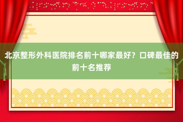 北京整形外科医院排名前十哪家最好？口碑最佳的前十名推荐
