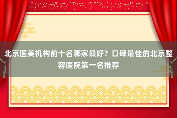 北京医美机构前十名哪家最好？口碑最佳的北京整容医院第一名推荐