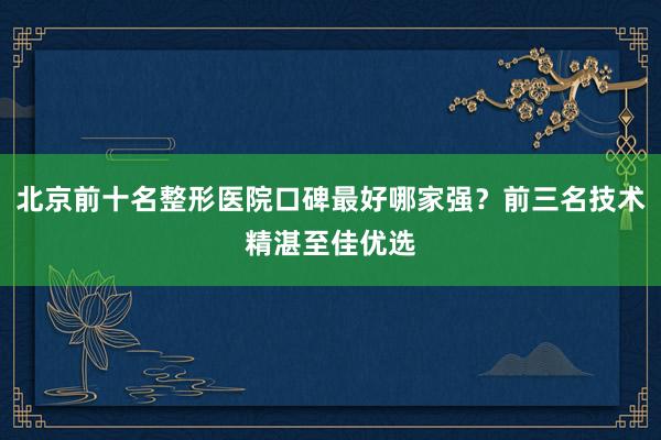 北京前十名整形医院口碑最好哪家强？前三名技术精湛至佳优选