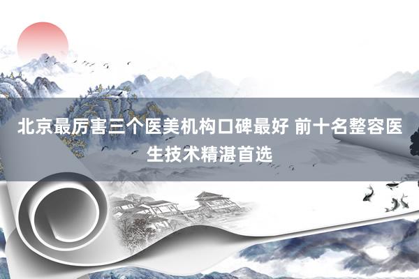 北京最厉害三个医美机构口碑最好 前十名整容医生技术精湛首选