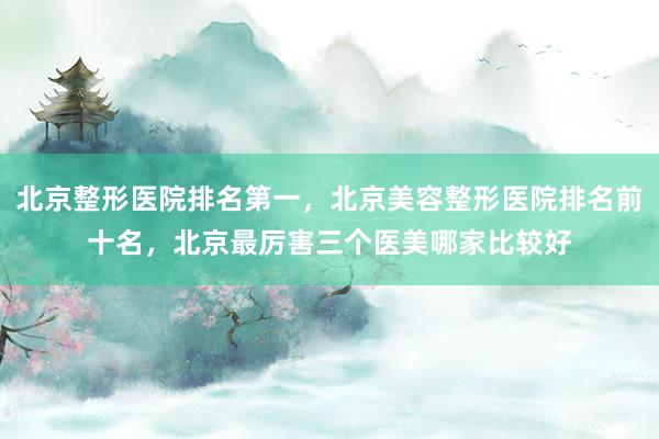 北京整形医院排名第一，北京美容整形医院排名前十名，北京最厉害三个医美哪家比较好