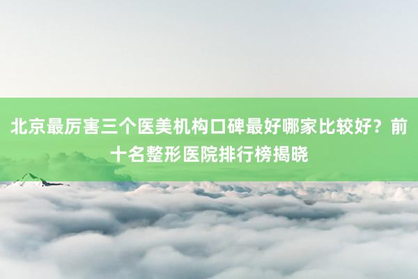 北京最厉害三个医美机构口碑最好哪家比较好？前十名整形医院排行榜揭晓