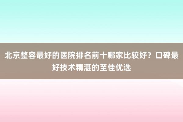 北京整容最好的医院排名前十哪家比较好？口碑最好技术精湛的至佳优选