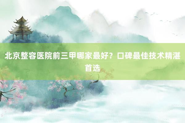 北京整容医院前三甲哪家最好？口碑最佳技术精湛首选