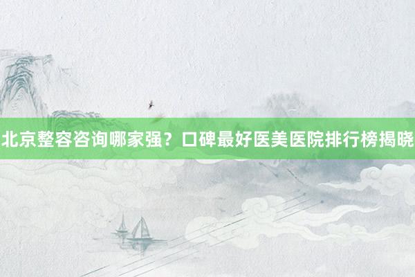 北京整容咨询哪家强？口碑最好医美医院排行榜揭晓