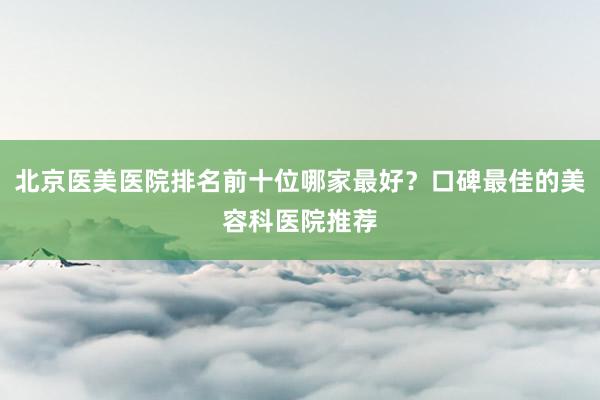 北京医美医院排名前十位哪家最好？口碑最佳的美容科医院推荐