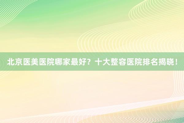 北京医美医院哪家最好？十大整容医院排名揭晓！