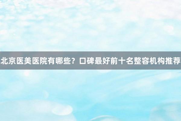北京医美医院有哪些？口碑最好前十名整容机构推荐