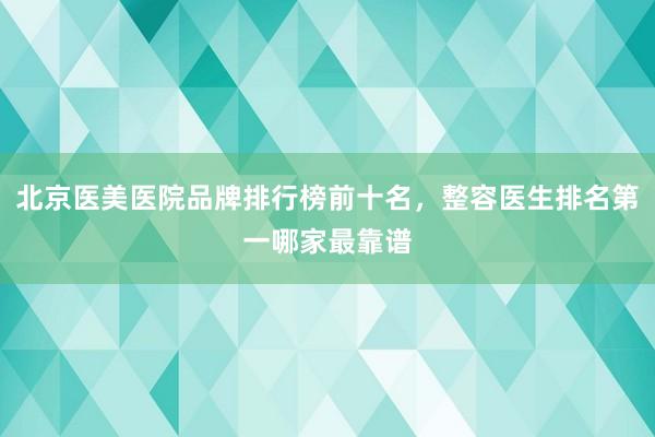 北京医美医院品牌排行榜前十名，整容医生排名第一哪家最靠谱