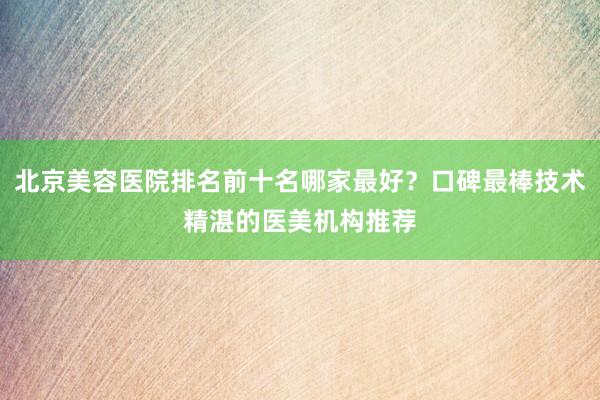 北京美容医院排名前十名哪家最好？口碑最棒技术精湛的医美机构推荐