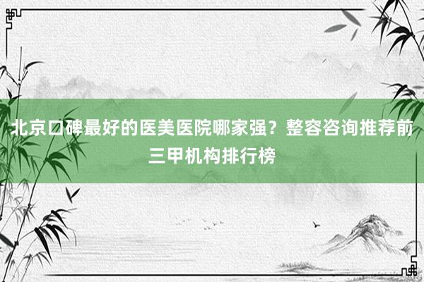 北京口碑最好的医美医院哪家强？整容咨询推荐前三甲机构排行榜