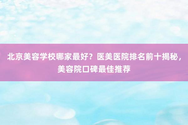 北京美容学校哪家最好？医美医院排名前十揭秘，美容院口碑最佳推荐