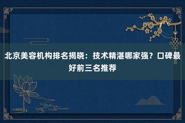 北京美容机构排名揭晓：技术精湛哪家强？口碑最好前三名推荐