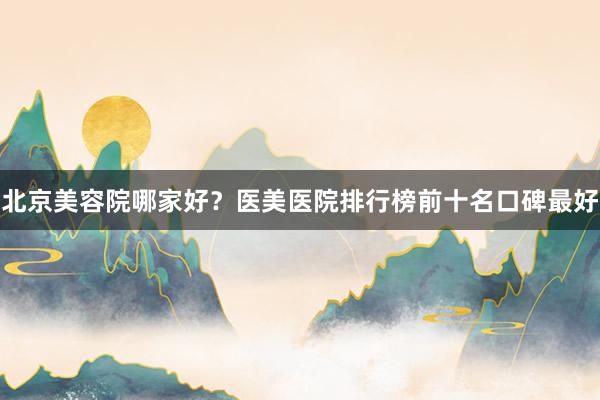 北京美容院哪家好？医美医院排行榜前十名口碑最好