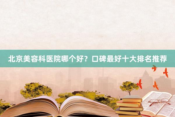 北京美容科医院哪个好？口碑最好十大排名推荐
