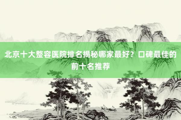 北京十大整容医院排名揭秘哪家最好？口碑最佳的前十名推荐