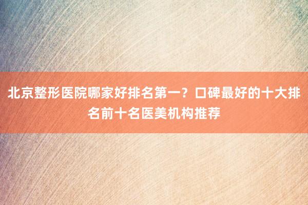 北京整形医院哪家好排名第一？口碑最好的十大排名前十名医美机构推荐