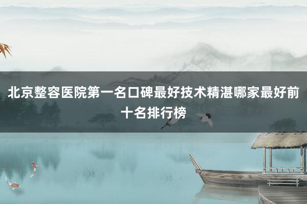 北京整容医院第一名口碑最好技术精湛哪家最好前十名排行榜