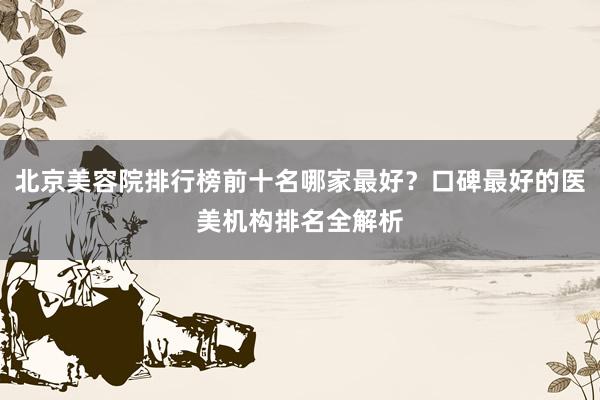 北京美容院排行榜前十名哪家最好？口碑最好的医美机构排名全解析