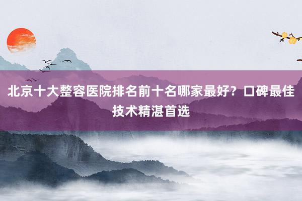 北京十大整容医院排名前十名哪家最好？口碑最佳技术精湛首选