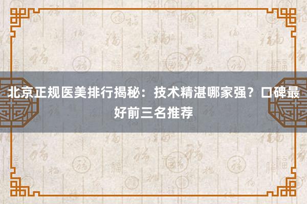 北京正规医美排行揭秘：技术精湛哪家强？口碑最好前三名推荐