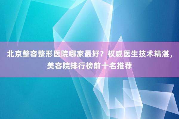 北京整容整形医院哪家最好？权威医生技术精湛，美容院排行榜前十名推荐