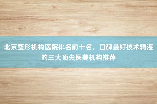 北京整形机构医院排名前十名，口碑最好技术精湛的三大顶尖医美机构推荐