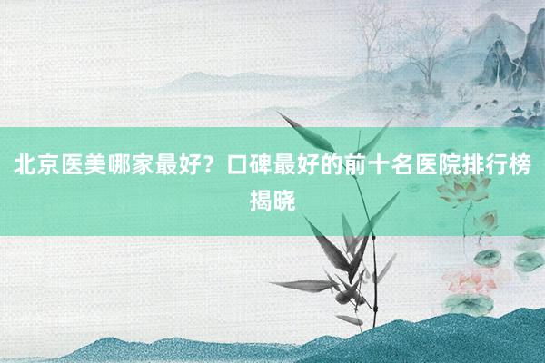 北京医美哪家最好？口碑最好的前十名医院排行榜揭晓