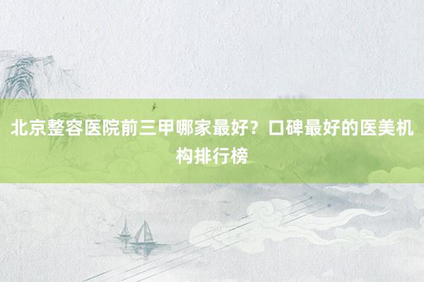 北京整容医院前三甲哪家最好？口碑最好的医美机构排行榜