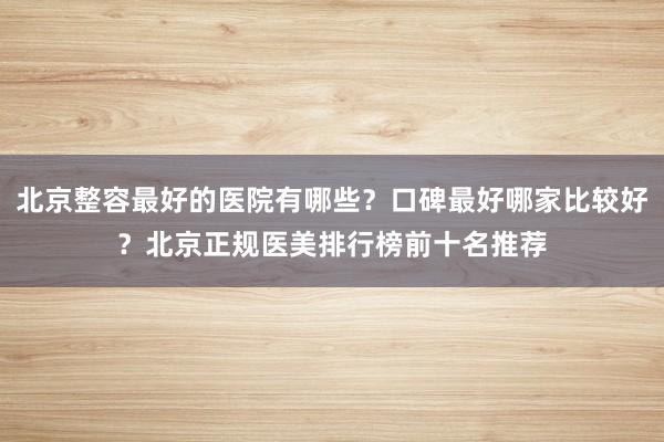 北京整容最好的医院有哪些？口碑最好哪家比较好？北京正规医美排行榜前十名推荐