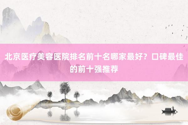 北京医疗美容医院排名前十名哪家最好？口碑最佳的前十强推荐