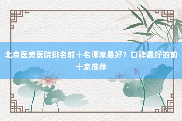 北京医美医院排名前十名哪家最好？口碑最好的前十家推荐