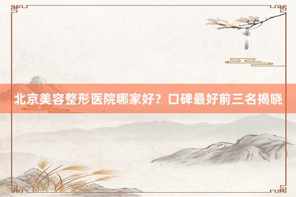 北京美容整形医院哪家好？口碑最好前三名揭晓