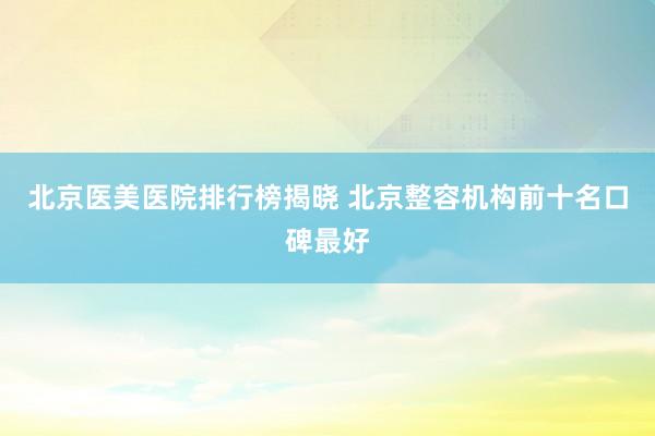 北京医美医院排行榜揭晓 北京整容机构前十名口碑最好