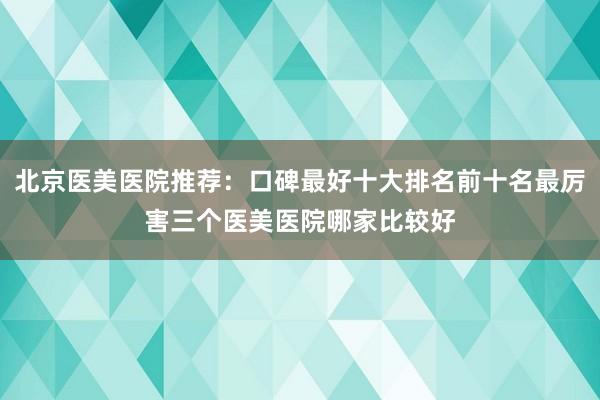 北京医美医院推荐：口碑最好十大排名前十名最厉害三个医美医院哪家比较好