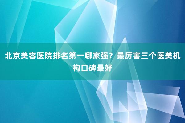 北京美容医院排名第一哪家强？最厉害三个医美机构口碑最好