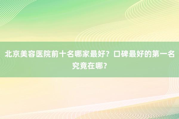 北京美容医院前十名哪家最好？口碑最好的第一名究竟在哪？