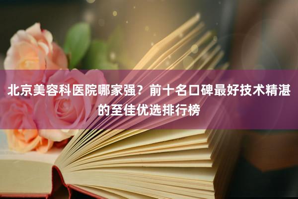 北京美容科医院哪家强？前十名口碑最好技术精湛的至佳优选排行榜