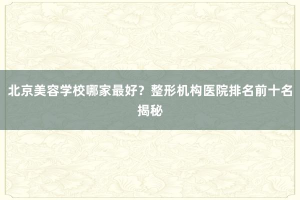 北京美容学校哪家最好？整形机构医院排名前十名揭秘
