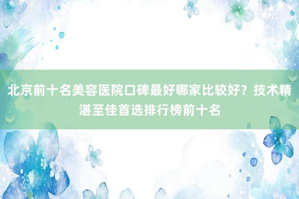北京前十名美容医院口碑最好哪家比较好？技术精湛至佳首选排行榜前十名