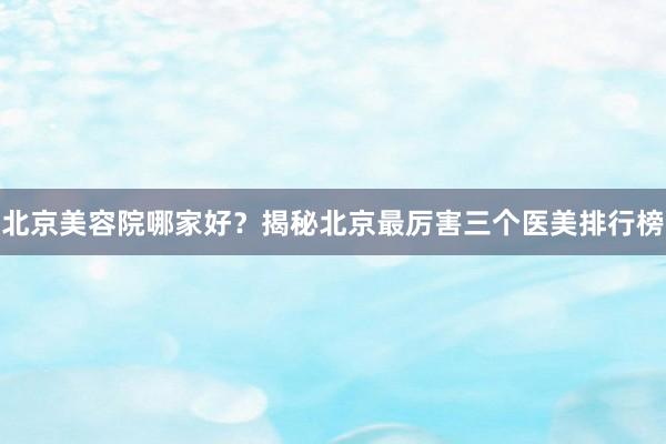北京美容院哪家好？揭秘北京最厉害三个医美排行榜