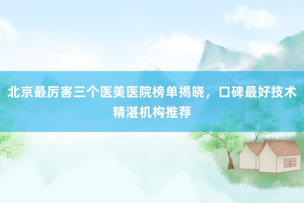 北京最厉害三个医美医院榜单揭晓，口碑最好技术精湛机构推荐