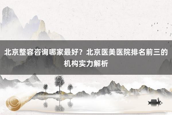 北京整容咨询哪家最好？北京医美医院排名前三的机构实力解析