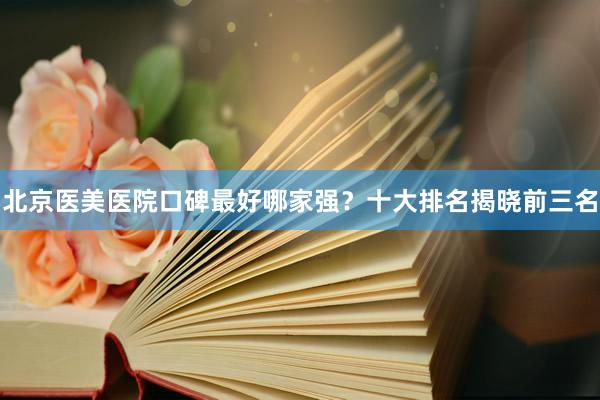 北京医美医院口碑最好哪家强？十大排名揭晓前三名