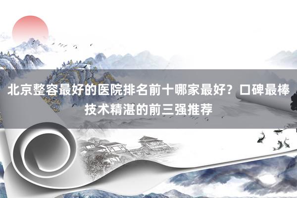 北京整容最好的医院排名前十哪家最好？口碑最棒技术精湛的前三强推荐